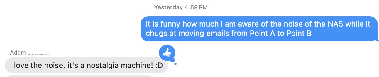 Me: It is funny how much I am aware of the noise of the NAS while it chugs at moving emails from Point A to Point B.  Adam: I love the noise, it's a nostalgia machine! :D.